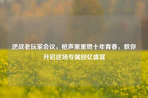 逆战老玩家会议，枪声里重燃十年青春，教你开启这场专属回忆盛宴