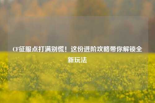 CF征服点打满别慌！这份进阶攻略带你解锁全新玩法