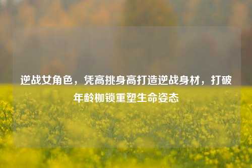 逆战女角色,凭高挑身高打造逆战身材,打破年龄枷锁重塑生命姿态