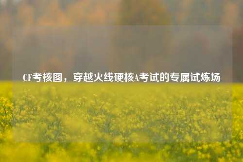 CF考核图，穿越火线硬核A考试的专属试炼场