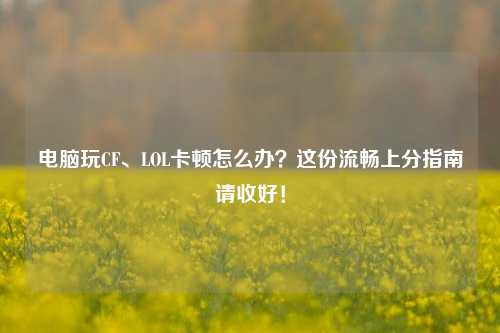 电脑玩CF、LOL卡顿怎么办?这份流畅上分指南请收好!