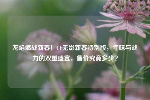 龙焰燃战新春！CF无影新春特别版，年味与战力的双重盛宴，售价究竟多少？