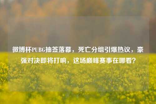 微博杯PUBG抽签落幕，死亡分组引爆热议，豪强对决即将打响，这场巅峰赛事在哪看？