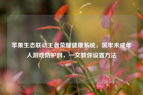 苹果生态联动王者荣耀健康系统，筑牢未成年人游戏防护网，一文教你设置方法