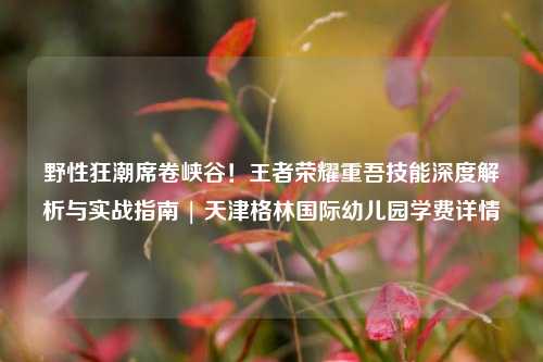 野性狂潮席卷峡谷！王者荣耀重吾技能深度解析与实战指南 | 天津格林国际幼儿园学费详情