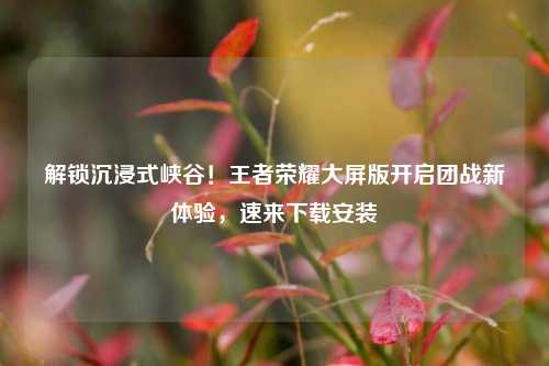 解锁沉浸式峡谷！王者荣耀大屏版开启团战新体验，速来下载安装