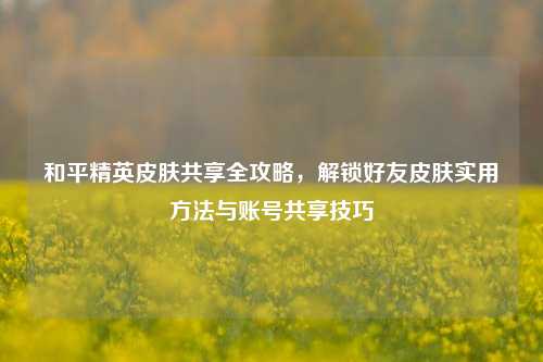 和平精英皮肤共享全攻略,解锁好友皮肤实用方法与账号共享技巧