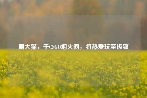 周大猫，于CSGO烟火间，将热爱玩至极致