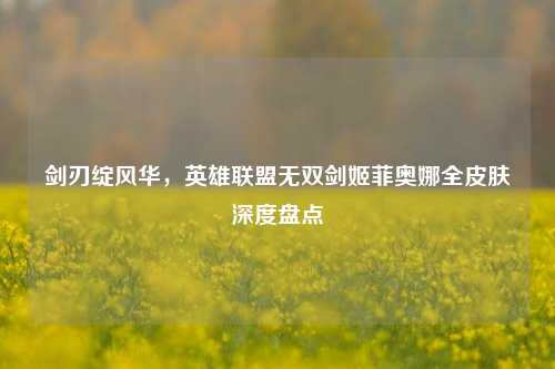 剑刃绽风华，英雄联盟无双剑姬菲奥娜全皮肤深度盘点