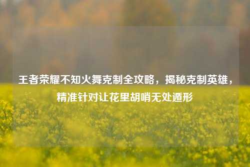 王者荣耀不知火舞克制全攻略,揭秘克制英雄,精准针对让花里胡哨无处遁形