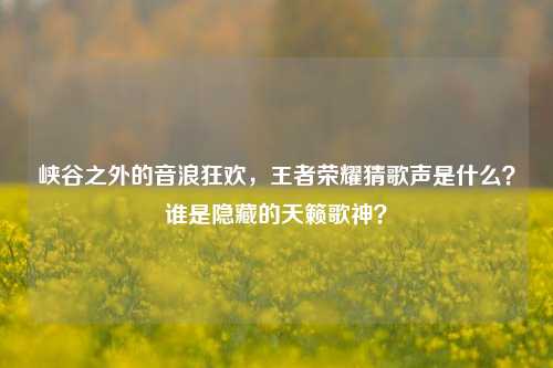 峡谷之外的音浪狂欢,王者荣耀猜歌声是什么?谁是隐藏的天籁歌神?