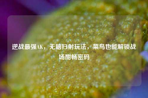 逆战最强AK,无脑扫射玩法,菜鸟也能解锁战场酣畅密码