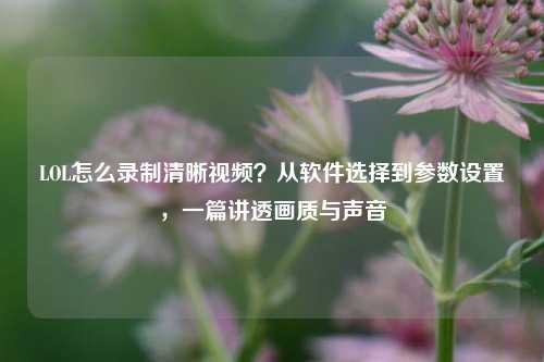 LOL怎么录制清晰视频?从软件选择到参数设置,一篇讲透画质与声音