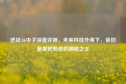 逆战AK中子深度评测，未来科技外壳下，依旧是那把熟悉的钢枪之王