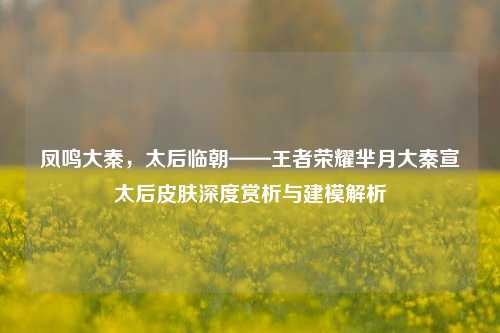 凤鸣大秦,太后临朝——王者荣耀芈月大秦宣太后皮肤深度赏析与建模解析