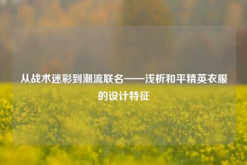 从战术迷彩到潮流联名——浅析和平精英衣服的设计特征