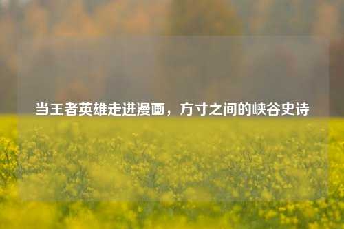 当王者英雄走进漫画,方寸之间的峡谷史诗