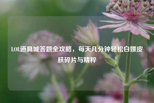 LOL道具城答题全攻略，每天几分钟轻松白嫖皮肤碎片与精粹