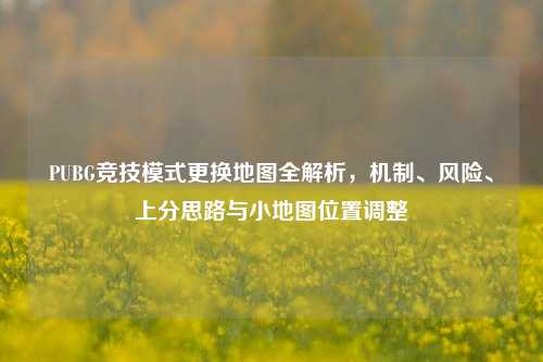 PUBG竞技模式更换地图全解析,机制、风险、上分思路与小地图位置调整
