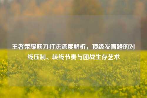 王者荣耀妖刀打法深度解析，顶级发育路的对线压制、转线节奏与团战生存艺术