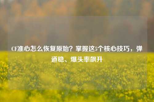 CF准心怎么恢复原始?掌握这5个核心技巧,弹道稳、爆头率飙升