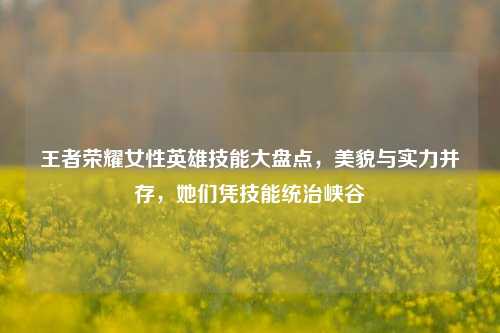王者荣耀女性英雄技能大盘点，美貌与实力并存，她们凭技能统治峡谷
