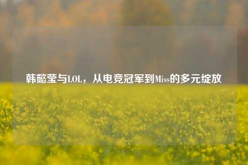 韩懿莹与LOL，从电竞冠军到Miss的多元绽放