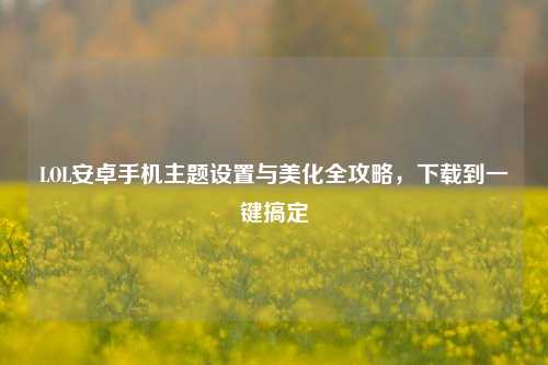 LOL安卓手机主题设置与美化全攻略，下载到一键搞定