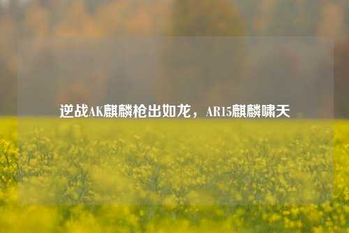 逆战AK麒麟枪出如龙,AR15麒麟啸天