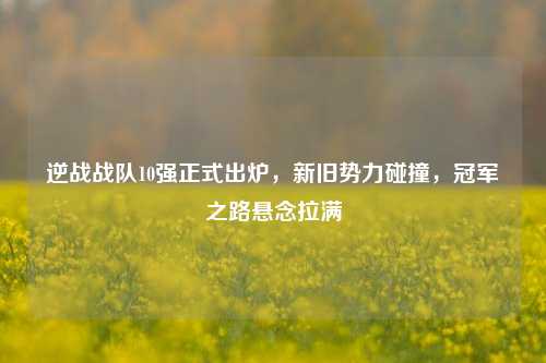 逆战战队10强正式出炉,新旧势力碰撞,冠军之路悬念拉满