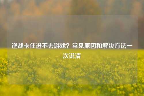 逆战卡住进不去游戏？常见原因和解决方法一次说清