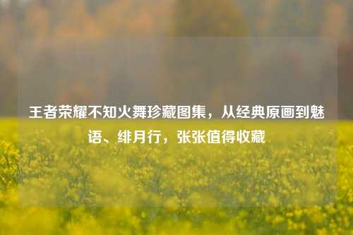 王者荣耀不知火舞珍藏图集，从经典原画到魅语、绯月行，张张值得收藏