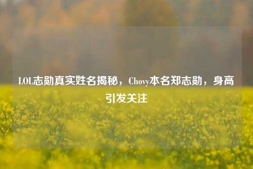 LOL志勋真实姓名揭秘,Chovy本名郑志勋,身高引发关注