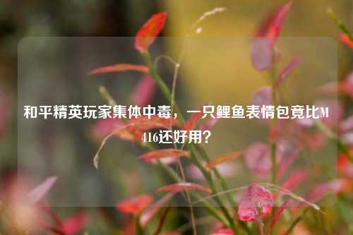 和平精英玩家集体中毒,一只鲤鱼表情包竟比M416还好用?