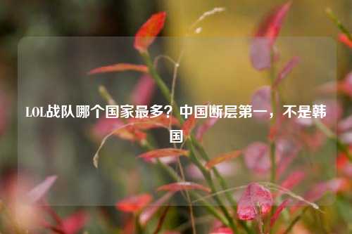 LOL战队哪个国家最多?中国断层第一,不是韩国