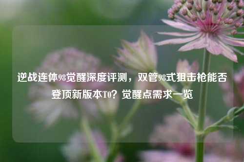 逆战连体98觉醒深度评测,双管98式狙击枪能否登顶新版本T0?觉醒点需求一览