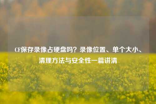 CF保存录像占硬盘吗?录像位置、单个大小、清理方法与安全性一篇讲清