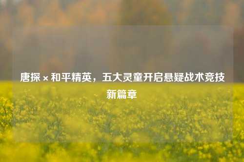 唐探×和平精英,五大灵童开启悬疑战术竞技新篇章
