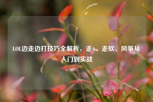 LOL边走边打技巧全解析,走A、走砍、风筝从入门到实战