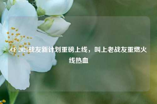 CF 2021战友新计划重磅上线,叫上老战友重燃火线热血