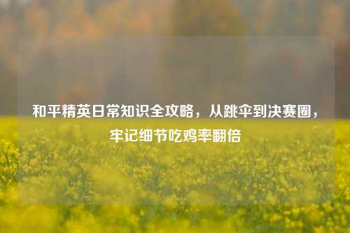 和平精英日常知识全攻略,从跳伞到决赛圈,牢记细节吃鸡率翻倍