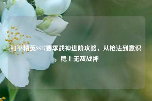 和平精英SS17赛季战神进阶攻略,从枪法到意识,稳上无敌战神