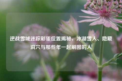 逆战雪域迷踪彩蛋位置揭秘，冰湖雪人、隐藏洞穴与那些年一起刷图的人