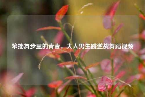笨拙舞步里的青春，大人男生跳逆战舞蹈视频