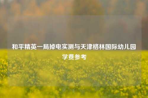 和平精英一局掉电实测与天津格林国际幼儿园学费参考