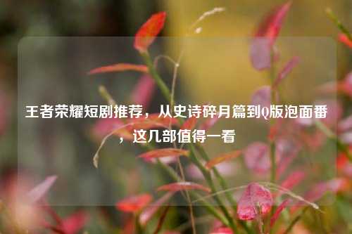 王者荣耀短剧推荐,从史诗碎月篇到Q版泡面番,这几部值得一看
