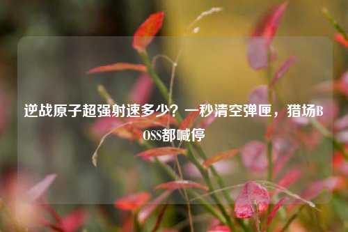 逆战原子超强射速多少?一秒清空弹匣,猎场BOSS都喊停