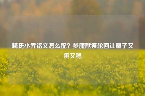 嗨氏小乔铭文怎么配?梦魇献祭轮回让扇子又疼又稳