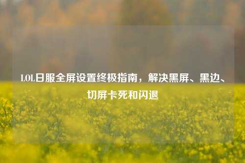 LOL日服全屏设置终极指南,解决黑屏、黑边、切屏卡死和闪退