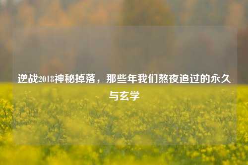 逆战2018神秘掉落,那些年我们熬夜追过的永久与玄学